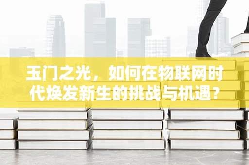 玉门之光，如何在物联网时代焕发新生的挑战与机遇？