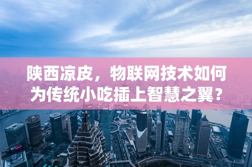 陕西凉皮，物联网技术如何为传统小吃插上智慧之翼？