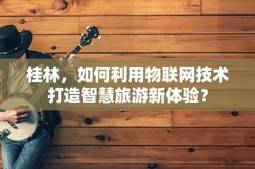 桂林，如何利用物联网技术打造智慧旅游新体验？