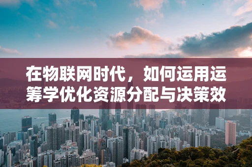 在物联网时代，如何运用运筹学优化资源分配与决策效率？