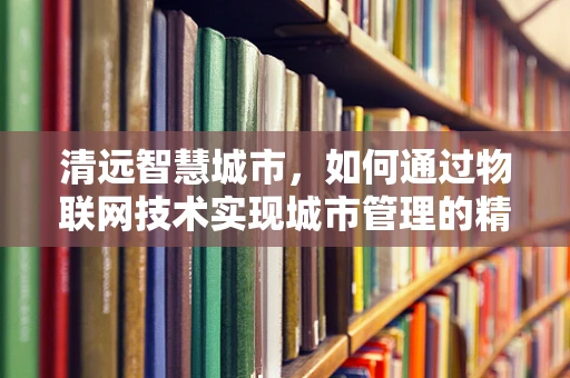 清远智慧城市，如何通过物联网技术实现城市管理的精细化与智能化？