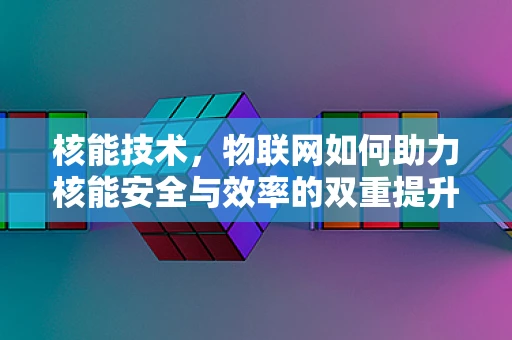 核能技术，物联网如何助力核能安全与效率的双重提升？