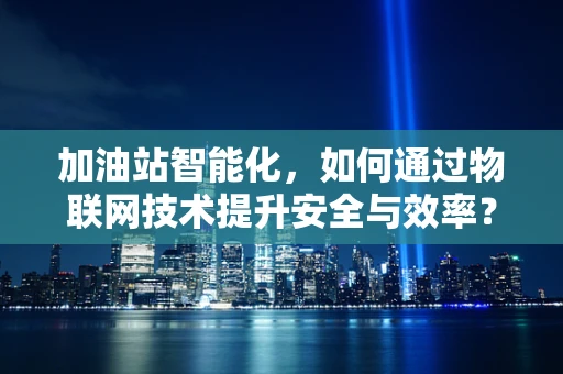 加油站智能化，如何通过物联网技术提升安全与效率？