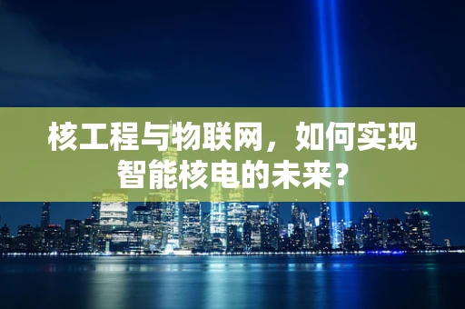 核工程与物联网，如何实现智能核电的未来？