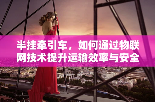 半挂牵引车，如何通过物联网技术提升运输效率与安全？