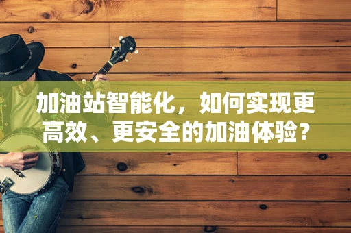 加油站智能化，如何实现更高效、更安全的加油体验？