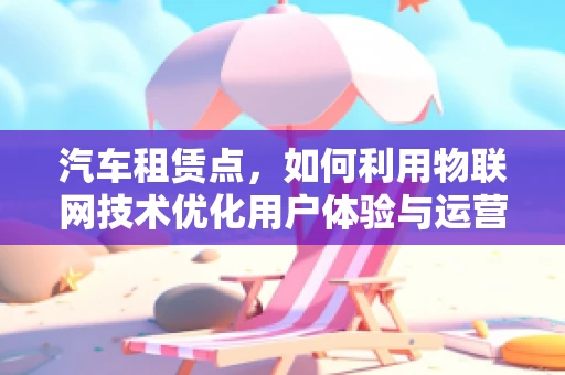 汽车租赁点，如何利用物联网技术优化用户体验与运营效率？