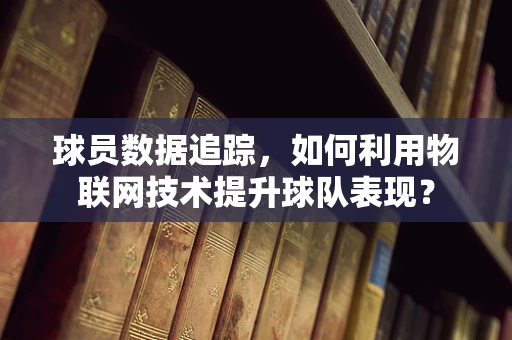 球员数据追踪，如何利用物联网技术提升球队表现？
