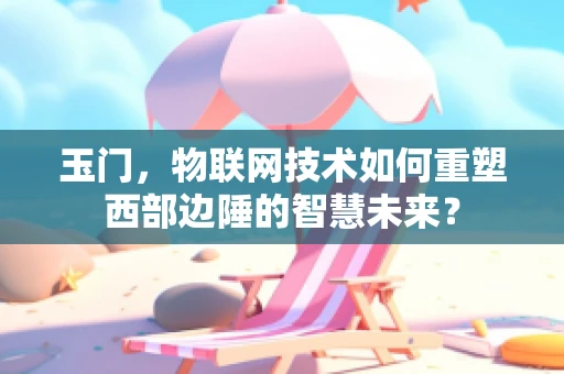 玉门，物联网技术如何重塑西部边陲的智慧未来？