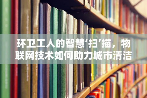环卫工人的智慧‘扫’描，物联网技术如何助力城市清洁？