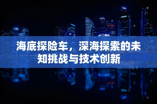 海底探险车，深海探索的未知挑战与技术创新