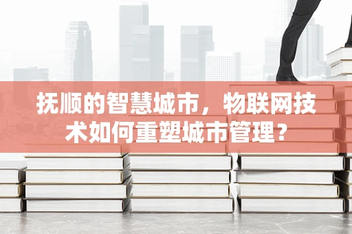 抚顺的智慧城市，物联网技术如何重塑城市管理？