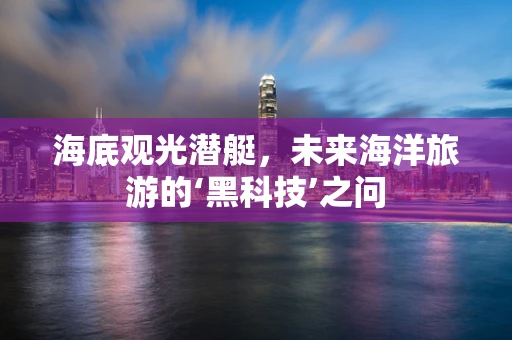 海底观光潜艇，未来海洋旅游的‘黑科技’之问