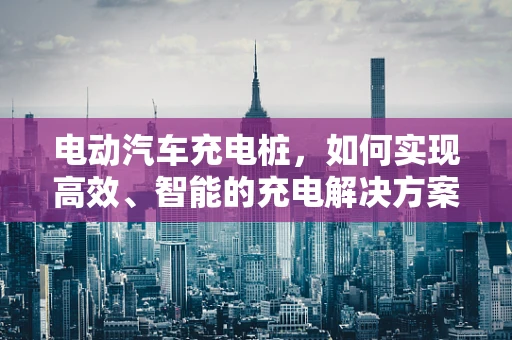 电动汽车充电桩，如何实现高效、智能的充电解决方案？