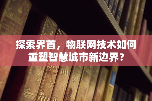 探索界首，物联网技术如何重塑智慧城市新边界？