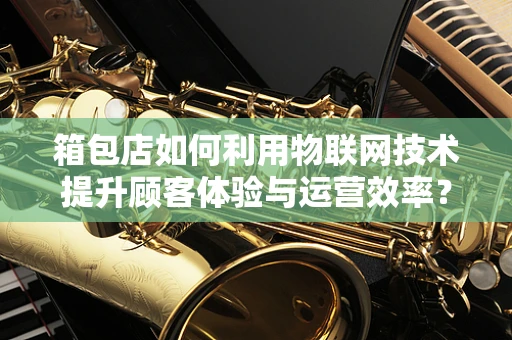 箱包店如何利用物联网技术提升顾客体验与运营效率？