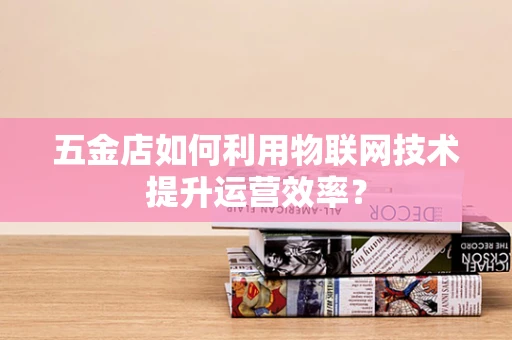 五金店如何利用物联网技术提升运营效率？