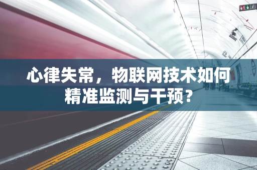心律失常，物联网技术如何精准监测与干预？