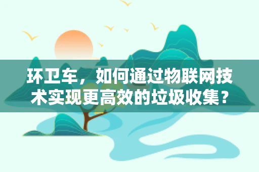 环卫车，如何通过物联网技术实现更高效的垃圾收集？