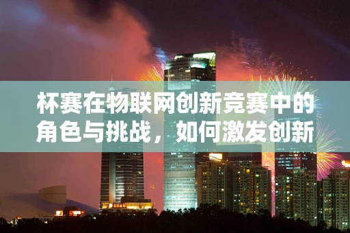 杯赛在物联网创新竞赛中的角色与挑战，如何激发创新思维？