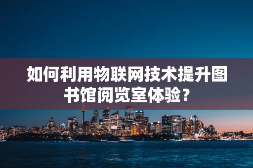 如何利用物联网技术提升图书馆阅览室体验？