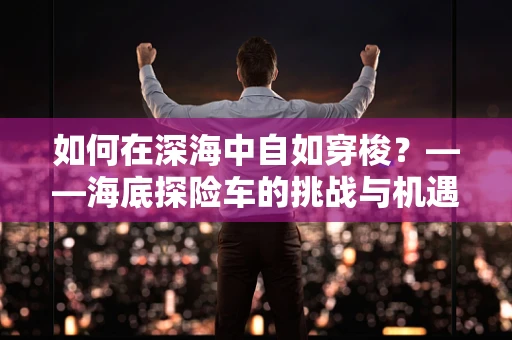 如何在深海中自如穿梭？——海底探险车的挑战与机遇