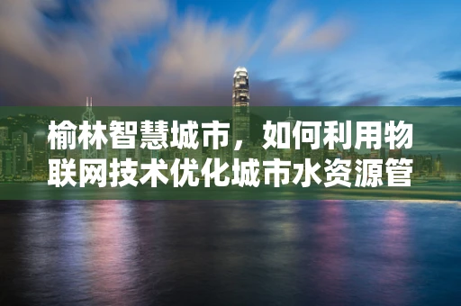 榆林智慧城市，如何利用物联网技术优化城市水资源管理？