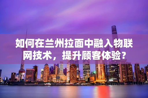 如何在兰州拉面中融入物联网技术，提升顾客体验？