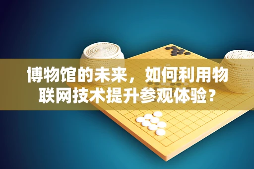 博物馆的未来，如何利用物联网技术提升参观体验？