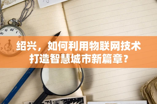 绍兴，如何利用物联网技术打造智慧城市新篇章？