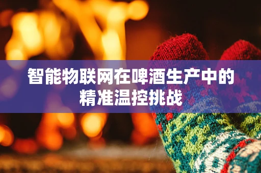 智能物联网在啤酒生产中的精准温控挑战