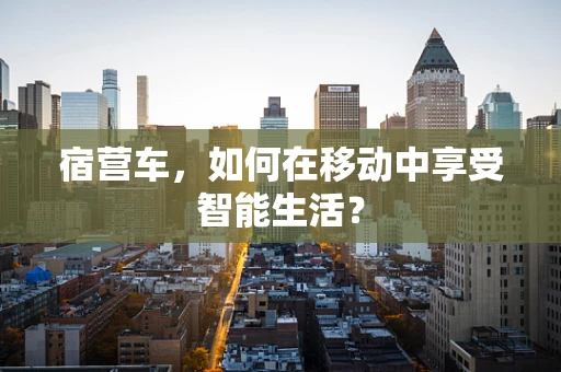 宿营车，如何在移动中享受智能生活？