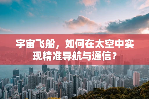宇宙飞船，如何在太空中实现精准导航与通信？