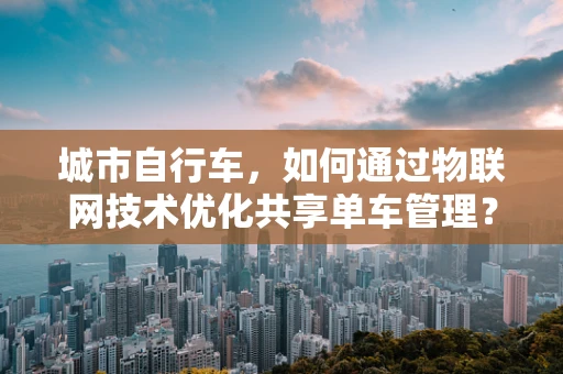城市自行车，如何通过物联网技术优化共享单车管理？