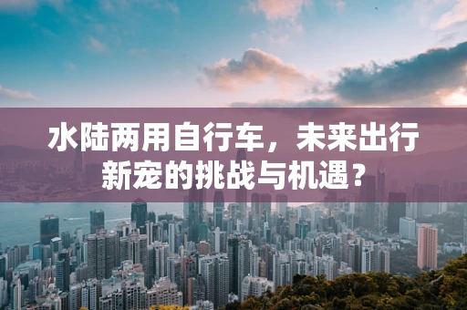 水陆两用自行车，未来出行新宠的挑战与机遇？