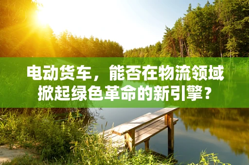 电动货车，能否在物流领域掀起绿色革命的新引擎？