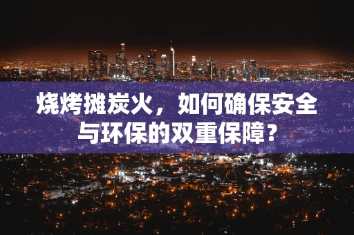 烧烤摊炭火，如何确保安全与环保的双重保障？