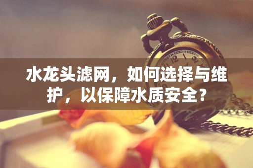 水龙头滤网，如何选择与维护，以保障水质安全？