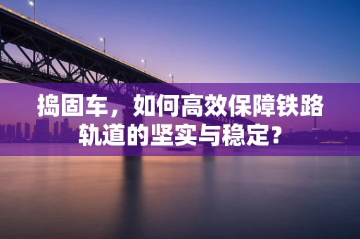 捣固车，如何高效保障铁路轨道的坚实与稳定？