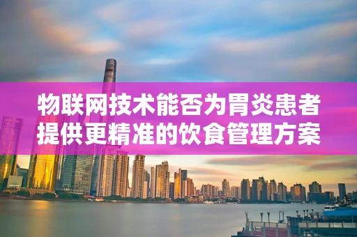 物联网技术能否为胃炎患者提供更精准的饮食管理方案？
