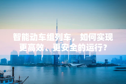 智能动车组列车，如何实现更高效、更安全的运行？