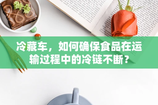 冷藏车，如何确保食品在运输过程中的冷链不断？