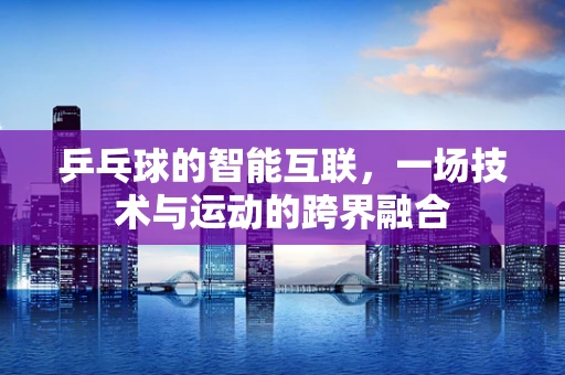乒乓球的智能互联，一场技术与运动的跨界融合