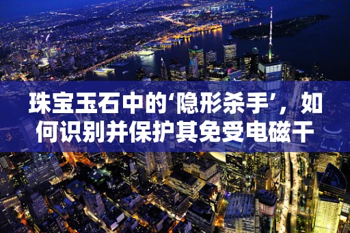 珠宝玉石中的‘隐形杀手’，如何识别并保护其免受电磁干扰？