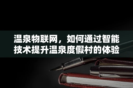 温泉物联网，如何通过智能技术提升温泉度假村的体验与效率？