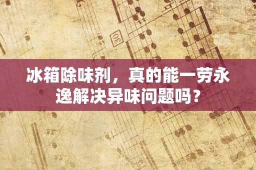 冰箱除味剂，真的能一劳永逸解决异味问题吗？