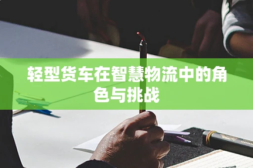 轻型货车在智慧物流中的角色与挑战
