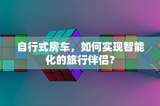 自行式房车，如何实现智能化的旅行伴侣？