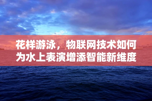 花样游泳，物联网技术如何为水上表演增添智能新维度？