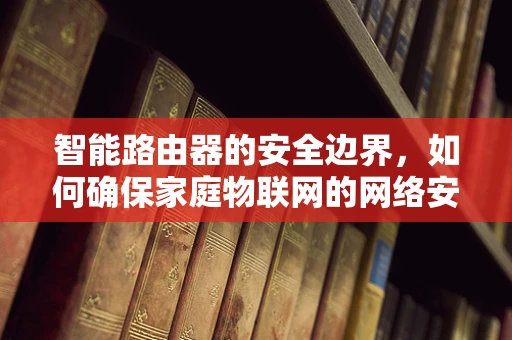 智能路由器的安全边界，如何确保家庭物联网的网络安全？